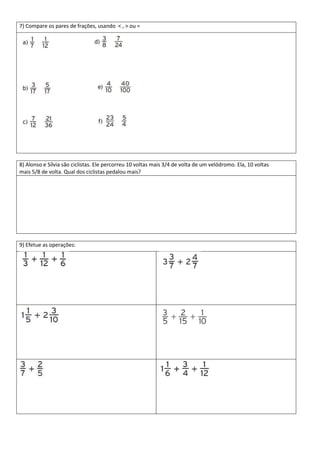 7) Compare os pares de frações, usando < , > ou =




8) Alonso e Sílvia são ciclistas. Ele percorreu 10 voltas mais 3/4 de volta de um velódromo. Ela, 10 voltas
mais 5/8 de volta. Qual dos ciclistas pedalou mais?




9) Efetue as operações:
 