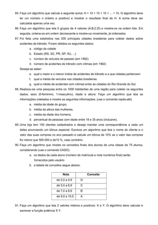 85. Faça um algoritmo que calcule a seguinte soma: H = 10 + 10 + 10 + ... + 10. O algoritmo deve 
ler um número n (inteiro e positivo) e mostrar o resultado final de H. A soma deve ser 
calculada apenas uma vez. 
86. Faça um algoritmo que leia 5 grupos de 4 valores (A,B,C,D) e mostre-os na ordem lida. Em 
seguida, ordene-os em ordem decrescente e mostre-os novamente, já ordenados. 
87. Foi feita uma estatística nas 200 principais cidades brasileiras para coletar dados sobre 
acidentes de trânsito. Foram obtidos os seguintes dados: 
a. código da cidade 
b. Estado (RS, SC, PR, SP, RJ, ...) 
c. número de veículos de passeio (em 1992) 
d. número de acidentes de trânsito com vítimas (em 1992) 
Deseja-se saber: 
e. qual o maior e o menor índice de acidentes de trânsito e a que cidades pertencem 
f. qual a média de veículos nas cidades brasileiras 
g. qual a média de acidentes com vítimas entre as cidades do Rio Grande do Sul. 
88. Realizou-se uma pesquisa entre os 1000 habitantes de uma região para coletar os seguintes 
dados: sexo (0-feminino, 1-masculino), idade e altura. Faça um algoritmo que leia as 
informações coletadas e mostre as seguintes informações: (use o comando repita-até) 
a. média da idade do grupo; 
b. média da altura das mulheres; 
c. média da idade dos homens; 
d. percentual de pessoas com idade entre 18 e 35 anos (inclusive). 
89. Uma loja tem 150 clientes cadastrados e deseja mandar uma correspondência a cada um 
deles anunciando um bônus especial. Escreva um algoritmo que leia o nome do cliente e o 
valor das suas compras no ano passado e calcule um bônus de 10% se o valor das compras 
for menor que 500.000 e de15 %, caso contrário. 
90. Faça um algoritmo que mostre os conceitos finais dos alunos de uma classe de 75 alunos, 
considerando (use o comando CASO): 
a. os dados de cada aluno (número de matrícula e nota numérica final) serão 
fornecidos pelo usuário 
b. a tabela de conceitos segue abaixo: 
Nota Conceito 
de 0,0 a 4,9 D 
de 5,0 a 6,9 C 
de 7,0 a 8,9 B 
de 9,0 a 10,0 A 
91. Faça um algoritmo que leia 2 valores inteiros e positivos: X e Y. O algoritmo deve calcular e 
escrever a função potência X Y. 
 