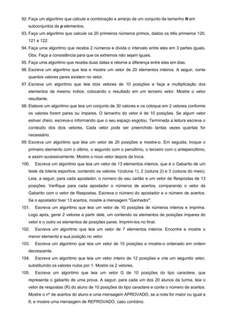 92. Faça um algoritmo que calcule a combinação e arranjo de um conjunto de tamanho N em 
subconjuntos de p elementos. 
93. Faça um algoritmo que calcule os 20 primeiros números primos, dados os três primeiros 120, 
121 e 122. 
94. Faça uma algoritmo que receba 2 números e divida o intervalo entre eles em 3 partes iguais. 
Obs. Faça a consistência para que os extremos não sejam iguais. 
95. Faça uma algoritmo que receba duas datas e retorne a diferença entre elas em dias. 
96. Escreva um algoritmo que leia e mostre um vetor de 20 elementos inteiros. A seguir, conte 
quantos valores pares existem no vetor. 
97. Escreva um algoritmo que leia dois vetores de 10 posições e faça a multiplicação dos 
elementos de mesmo índice, colocando o resultado em um terceiro vetor. Mostre o vetor 
resultante. 
98. Elabore um algoritmo que leia um conjunto de 30 valores e os coloque em 2 vetores conforme 
os valores forem pares ou ímpares. O tamanho do vetor é de 10 posições. Se algum vetor 
estiver cheio, escreva-o informando que o seu espaço esgotou. Terminada a leitura escreva o 
conteúdo dos dois vetores. Cada vetor pode ser preenchido tantas vezes quantas for 
necessário. 
99. Escreva um algoritmo que leia um vetor de 20 posições e mostre-o. Em seguida, troque o 
primeiro elemento com o último, o segundo com o penúltimo, o terceiro com o antepenúltimo, 
e assim sucessivamente. Mostre o novo vetor depois da troca. 
100. Escreva um algoritmo que leia um vetor de 13 elementos inteiros, que é o Gabarito de um 
teste da loteria esportiva, contendo os valores 1(coluna 1), 2 (coluna 2) e 3 (coluna do meio). 
Leia, a seguir, para cada apostador, o número do seu cartão e um vetor de Respostas de 13 
posições. Verifique para cada apostador o números de acertos, comparando o vetor de 
Gabarito com o vetor de Respostas. Escreva o número do apostador e o número de acertos. 
Se o apostador tiver 13 acertos, mostre a mensagem "Ganhador". 
101. Escreva um algoritmo que leia um vetor de 10 posições de números inteiros e imprima. 
Logo após, gerar 2 vetores a partir dele, um contendo os elementos de posições ímpares do 
vetor e o outro os elementos de posições pares. Imprimi-los no final. 
102. Escreva um algoritmo que leia um vetor de 7 elementos inteiros. Encontre e mostre o 
menor elemento e sua posição no vetor. 
103. Escreva um algoritmo que leia um vetor de 10 posições e mostre-o ordenado em ordem 
decrescente. 
104. Escreva um algoritmo que leia um vetor inteiro de 12 posições e crie um segundo vetor, 
substituindo os valores nulos por 1. Mostre os 2 vetores. 
105. Escreva um algoritmo que leia um vetor G de 10 posições do tipo caractere, que 
representa o gabarito de uma prova. A seguir, para cada um dos 20 alunos da turma, leia o 
vetor de respostas (R) do aluno de 10 posições do tipo caractere e conte o número de acertos. 
Mostre o nº de acertos do aluno e uma mensagem APROVADO, se a nota for maior ou igual a 
6; e mostre uma mensagem de REPROVADO, caso contrário. 
 