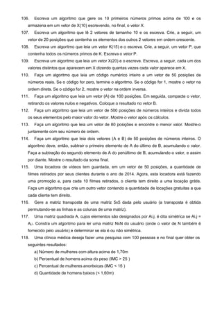 106. Escreva um algoritmo que gere os 10 primeiros números primos acima de 100 e os 
armazena em um vetor de X(10) escrevendo, no final, o vetor X. 
107. Escreva um algoritmo que lê 2 vetores de tamanho 10 e os escreva. Crie, a seguir, um 
vetor de 20 posições que contenha os elementos dos outros 2 vetores em ordem crescente. 
108. Escreva um algoritmo que leia um vetor K(15) e o escreva. Crie, a seguir, um vetor P, que 
contenha todos os números primos de K. Escreva o vetor P. 
109. Escreva um algoritmo que leia um vetor X(20) e o escreve. Escreva, a seguir, cada um dos 
valores distintos que aparecem em X dizendo quantas vezes cada valor aparece em X. 
110. Faça um algoritmo que leia um código numérico inteiro e um vetor de 50 posições de 
números reais. Se o código for zero, termine o algoritmo. Se o código for 1, mostre o vetor na 
ordem direta. Se o código for 2, mostre o vetor na ordem inversa. 
111. Faça um algoritmo que leia um vetor (A) de 100 posições. Em seguida, compacte o vetor, 
retirando os valores nulos e negativos. Coloque o resultado no vetor B. 
112. Faça um algoritmo que leia um vetor de 500 posições de números inteiros e divida todos 
os seus elementos pelo maior valor do vetor. Mostre o vetor após os cálculos. 
113. Faça um algoritmo que leia um vetor de 80 posições e encontre o menor valor. Mostre-o 
juntamente com seu número de ordem. 
114. Faça um algoritmo que leia dois vetores (A e B) de 50 posições de números inteiros. O 
algoritmo deve, então, subtrair o primeiro elemento de A do último de B, acumulando o valor. 
Faça a subtração do segundo elemento de A do penúltimo de B, acumulando o valor, e assim 
por diante. Mostre o resultado da soma final. 
115. Uma locadora de vídeos tem guardada, em um vetor de 50 posições, a quantidade de 
filmes retirados por seus clientes durante o ano de 2014. Agora, esta locadora está fazendo 
uma promoção e, para cada 10 filmes retirados, o cliente tem direito a uma locação grátis. 
Faça um algoritmo que crie um outro vetor contendo a quantidade de locações gratuitas a que 
cada cliente tem direito. 
116. Gere a matriz transposta de uma matriz 5x5 dada pelo usuário (a transposta é obtida 
permutando-se as linhas e as colunas de uma matriz). 
117. Uma matriz quadrada A, cujos elementos são designados por Ai,j, é dita simétrica se Ai,j = 
Aj,i. Constra um algoritmo para ler uma matriz NxN do usuário (onde o valor de N também é 
fornecido pelo usuário) e determinar se ela é ou não simétrica. 
118. Uma clínica médica deseja fazer uma pesquisa com 100 pessoas e no final quer obter os 
seguintes resultados: 
a) Número de mulheres com altura acima de 1,70m 
b) Percentual de homens acima do peso (IMC > 25 ) 
c) Percentual de mulheres anoréxicas (IMC < 16 ) 
d) Quantidade de homens baixos (< 1,60m) 
 