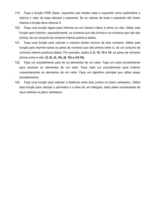 119. Faça a função POW (base, expoente) que recebe base e expoente como parâmetros e 
retorna o valor de base elevado a expoente. Se os valores de base e expoente não forem 
inteiros a função deve retornar 0. 
120. Faça uma função lógica para informar se um número inteiro é primo ou não. Utilize esta 
função para imprimir, separadamente, os números que são primos e os números que não são 
primos, de um conjunto de números inteiros positivos dados. 
121. Faça uma função para calcular o máximo divisor comum de dois números. Utilize esta 
função para imprimir todos os pares de números que são primos entre si, de um conjunto de 
números inteiros positivos dados. Por exemplo, dados 3, 8, 12, 15 e 16, os pares de números 
primos entre si são: (3, 8), (3, 16), (8, 15) e (15,16). 
122. Faça um procedimento para ler os elementos de um vetor. Faça um outro procedimento 
para escrever os elementos de um vetor. Faça mais um procedimento para ordenar 
crescentemente os elementos de um vetor. Faça um algoritmo principal que utilize esses 
procedimentos. 
123. Faça uma função para calcular a distância entre dois pontos no plano cartesiano. Utilize 
esta função para calcular o perímetro e a área de um triângulo, dado pelas coordenadas de 
seus vértices no plano cartesiano. 
