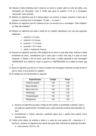 26. Calcule a média aritmética das 3 notas de um aluno e mostre, além do valor da média, uma 
mensagem de "Aprovado", caso a média seja igual ou superior a 6,0 ou a mensagem 
"reprovado", caso contrário. 
27. Elabore um algoritmo que lê 3 valores a,b,c e os escreve. A seguir, encontre o maior dos 3 
valores e o escreva com a mensagem: "O valor ... é o maior ". 
28. Elabore um algoritmo que lê 2 valores a e b e os escreva com a mensagem: "São múltiplos" 
ou "Não são múltiplos". 
29. Elabore um algoritmo que dada a idade de um nadador classifique-o em uma das seguintes 
categorias: 
i. infantil A = 5-7 anos 
ii. infantil B = 8-10 anos 
iii. juvenil A = 11-13 anos 
iv. juvenil B = 14-17 anos 
v. adulto = maiores de 18 anos 
30. Escreva um algoritmo que leia o RA (código) de um aluno e suas três notas. Calcule a média 
ponderada do aluno, considerando que o peso para a maior nota seja 4 e para as duas 
restantes, 3. Mostre o RA do aluno, suas três notas, a média calculada e uma mensagem 
"APROVADO" se a média for maior ou igual a 5 e "REPROVADO" se a média for menor que 
5. 
31. Faça um algoritmo que leia um nº inteiro e mostre uma mensagem indicando se este número é 
par ou ímpar, e se é positivo ou negativo. 
32. O cardápio de uma lanchonete é o seguinte: 
Especificação Código Preço 
Cachorro quente 100 1,20 
Bauru simples 101 1,30 
Bauru com ovo 102 1,50 
Hambúrger 103 1,20 
Cheeseburguer 104 1,30 
Refrigerante 105 1,00 
a. Escreva um algoritmo que leia o código do item pedido, a quantidade e calcule o valor a 
ser pago por aquele lanche. Considere que a cada execução somente será calculado um 
item. 
b. Considerando o mesmo exercício, considere agora que o pedido final poderá incluir 
diversos itens. 
33. Tendo como dados de entrada a altura e o sexo de uma pessoa (M - masculino e F - 
feminino), construa um algoritmo que calcule seu peso ideal, utilizando as seguintes fórmulas: 
a. para homens: (72.7*h) - 58 
 