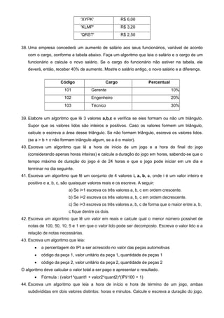 'XYPK' R$ 6,00 
'KLMP' R$ 3,20 
'QRST' R$ 2,50 
38. Uma empresa concederá um aumento de salário aos seus funcionários, variável de acordo 
com o cargo, conforme a tabela abaixo. Faça um algoritmo que leia o salário e o cargo de um 
funcionário e calcule o novo salário. Se o cargo do funcionário não estiver na tabela, ele 
deverá, então, receber 40% de aumento. Mostre o salário antigo, o novo salário e a diferença. 
Código Cargo Percentual 
101 Gerente 10% 
102 Engenheiro 20% 
103 Técnico 30% 
39. Elabore um algoritmo que lê 3 valores a,b,c e verifica se eles formam ou não um triângulo. 
Supor que os valores lidos são inteiros e positivos. Caso os valores formem um triângulo, 
calcule e escreva a área desse triângulo. Se não formam triângulo, escreva os valores lidos. 
(se a > b + c não formam triângulo algum, se a é o maior). 
40. Escreva um algoritmo que lê a hora de início de um jogo e a hora do final do jogo 
(considerando apenas horas inteiras) e calcule a duração do jogo em horas, sabendo-se que o 
tempo máximo de duração do jogo é de 24 horas e que o jogo pode iniciar em um dia e 
terminar no dia seguinte. 
41. Escreva um algoritmo que lê um conjunto de 4 valores i, a, b, c, onde i é um valor inteiro e 
positivo e a, b, c, são quaisquer valores reais e os escreva. A seguir: 
a) Se i=1 escreva os três valores a, b, c em ordem crescente. 
b) Se i=2 escreva os três valores a, b, c em ordem decrescente. 
c) Se i=3 escreva os três valores a, b, c de forma que o maior entre a, b, 
c fique dentre os dois. 
42. Escreva um algoritmo que lê um valor em reais e calcule qual o menor número possível de 
notas de 100, 50, 10, 5 e 1 em que o valor lido pode ser decomposto. Escreva o valor lido e a 
relação de notas necessárias. 
43. Escreva um algoritmo que leia: 
· a percentagem do IPI a ser acrescido no valor das peças automotivas 
· código da peça 1, valor unitário da peça 1, quantidade de peças 1 
· código da peça 2, valor unitário da peça 2, quantidade de peças 2 
O algoritmo deve calcular o valor total a ser pago e apresentar o resultado. 
· Fórmula : (valor1*quant1 + valor2*quant2)*(IPI/100 + 1) 
44. Escreva um algoritmo que leia a hora de início e hora de término de um jogo, ambas 
subdivididas em dois valores distintos: horas e minutos. Calcule e escreva a duração do jogo, 
 