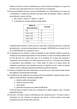 também em horas e minutos, considerando que o tempo máximo de duração de um jogo é de 
24 horas e que o jogo pode iniciar em um dia e terminar no dia seguinte. 
45. Escreva um algoritmo que leia o número de identificação, as 3 notas obtidas por um aluno nas 
3 verificações e a média dos exercícios que fazem parte da avaliação. Calcule a média de 
aproveitamento, usando a fórmula: 
a. MA = (Nota1 + Nota2 x 2 + Nota3 x 3 + ME )/7 
b. A atribuição de conceitos obedece a tabela abaixo: 
Média de 
Aproveitamento 
Conceito 
9,0 A 
7,5 e < 9,0 B 
6,0 e < 7,5 C 
4,0 e < 6,0 D 
< 4,0 E 
O algoritmo deve escrever o número do aluno, suas notas, a média dos exercícios, a média de 
aproveitamento, o conceito correspondente e a mensagem: APROVADO se o conceito for A, B 
ou C e REPROVADO se o conceito for D ou E. 
46. O departamento que controla o índice de poluição do meio ambiente mantém 3 grupos de 
indústrias que são altamente poluentes do meio ambiente. O índice de poluição aceitável varia 
de 0,05 até 0,25. Se o índice sobe para 0,3 as indústrias do 1o grupo são intimadas a 
suspenderem suas atividades, se o índice cresce para 0,4 as do 1o e 2o grupo são intimadas 
a suspenderem suas atividades e se o índice atingir 0,5 todos os 3 grupos devem ser 
notificados a paralisarem suas atividades. Escreva um algoritmo que lê o índice de poluição 
medido e emite a notificação adequada aos diferentes grupos de empresas. 
47. Escreva um algoritmo que leia 5 valores para, um de cada vez, e conte quantos destes valores 
são negativos, escrevendo esta informação. 
48. A prefeitura de uma cidade fez uma pesquisa entre seus habitantes, coletando dados sobre o 
salário e número de filhos. A prefeitura deseja saber: 
a. média do salário da população; 
b. média do número de filhos; 
c. maior salário; 
d. percentual de pessoas com salário até R$100,00. 
O final da leitura de dados se dará com a entrada de um salário negativo. (Use o comando 
ENQUANTO-FAÇA) 
49. Chico tem 1,50 metro e cresce 2 centímetros por ano, enquanto Zé tem 1,10 metro e cresce 3 
centímetros por ano. Construa um algoritmo que calcule e imprima quantos anos serão 
necessários para que Zé seja maior que Chico. 
 