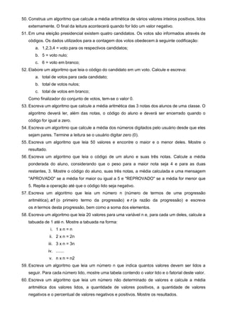 50. Construa um algoritmo que calcule a média aritmética de vários valores inteiros positivos, lidos 
externamente. O final da leitura acontecerá quando for lido um valor negativo. 
51. Em uma eleição presidencial existem quatro candidatos. Os votos são informados através de 
códigos. Os dados utilizados para a contagem dos votos obedecem à seguinte codificação: 
a. 1,2,3,4 = voto para os respectivos candidatos; 
b. 5 = voto nulo; 
c. 6 = voto em branco; 
52. Elabore um algoritmo que leia o código do candidato em um voto. Calcule e escreva: 
a. total de votos para cada candidato; 
b. total de votos nulos; 
c. total de votos em branco; 
Como finalizador do conjunto de votos, tem-se o valor 0. 
53. Escreva um algoritmo que calcule a média aritmética das 3 notas dos alunos de uma classe. O 
algoritmo deverá ler, além das notas, o código do aluno e deverá ser encerrado quando o 
código for igual a zero. 
54. Escreva um algoritmo que calcule a média dos números digitados pelo usuário desde que eles 
sejam pares. Termine a leitura se o usuário digitar zero (0). 
55. Escreva um algoritmo que leia 50 valores e encontre o maior e o menor deles. Mostre o 
resultado. 
56. Escreva um algoritmo que leia o código de um aluno e suas três notas. Calcule a média 
ponderada do aluno, considerando que o peso para a maior nota seja 4 e para as duas 
restantes, 3. Mostre o código do aluno, suas três notas, a média calculada e uma mensagem 
"APROVADO" se a média for maior ou igual a 5 e "REPROVADO" se a média for menor que 
5. Repita a operação até que o código lido seja negativo. 
57. Escreva um algoritmo que leia um número n (número de termos de uma progressão 
aritmética), a1 (o primeiro termo da progressão) e r (a razão da progressão) e escreva 
os n termos desta progressão, bem como a soma dos elementos. 
58. Escreva um algoritmo que leia 20 valores para uma variável n e, para cada um deles, calcule a 
tabuada de 1 até n. Mostre a tabuada na forma: 
i. 1 x n = n 
ii. 2 x n = 2n 
iii. 3 x n = 3n 
iv. ....... 
v. n x n = n2 
59. Escreva um algoritmo que leia um número n que indica quantos valores devem ser lidos a 
seguir. Para cada número lido, mostre uma tabela contendo o valor lido e o fatorial deste valor. 
60. Escreva um algoritmo que leia um número não determinado de valores e calcule a média 
aritmética dos valores lidos, a quantidade de valores positivos, a quantidade de valores 
negativos e o percentual de valores negativos e positivos. Mostre os resultados. 
 