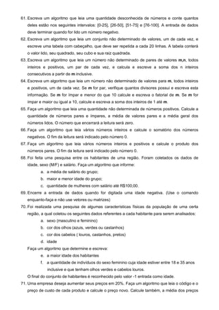 61. Escreva um algoritmo que leia uma quantidade desconhecida de números e conte quantos 
deles estão nos seguintes intervalos: [0-25], [26-50], [51-75] e [76-100]. A entrada de dados 
deve terminar quando for lido um número negativo. 
62. Escreva um algoritmo que leia um conjunto não determinado de valores, um de cada vez, e 
escreve uma tabela com cabeçalho, que deve ser repetida a cada 20 linhas. A tabela conterá 
o valor lido, seu quadrado, seu cubo e sua raiz quadrada. 
63. Escreva um algoritmo que leia um número não determinado de pares de valores m,n, todos 
inteiros e positivos, um par de cada vez, e calcula e escreve a soma dos n inteiros 
consecutivos a partir de m inclusive. 
64. Escreva um algoritmo que leia um número não determinado de valores para m, todos inteiros 
e positivos, um de cada vez. Se m for par, verifique quantos divisores possui e escreva esta 
informação. Se m for ímpar e menor do que 10 calcule e escreva o fatorial de m. Se m for 
ímpar e maior ou igual a 10, calcule e escreva a soma dos inteiros de 1 até m. 
65. Faça um algoritmo que leia uma quantidade não determinada de números positivos. Calcule a 
quantidade de números pares e ímpares, a média de valores pares e a média geral dos 
números lidos. O número que encerrará a leitura será zero. 
66. Faça um algoritmo que leia vários números inteiros e calcule o somatório dos números 
negativos. O fim da leitura será indicado pelo número 0. 
67. Faça um algoritmo que leia vários números inteiros e positivos e calcule o produto dos 
números pares. O fim da leitura será indicado pelo número 0. 
68. Foi feita uma pesquisa entre os habitantes de uma região. Foram coletados os dados de 
idade, sexo (M/F) e salário. Faça um algoritmo que informe: 
a. a média de salário do grupo; 
b. maior e menor idade do grupo; 
c. quantidade de mulheres com salário até R$100,00. 
69. Encerre a entrada de dados quando for digitada uma idade negativa. (Use o comando 
enquanto-faça e não use vetores ou matrizes) 
70. Foi realizada uma pesquisa de algumas características físicas da população de uma certa 
região, a qual coletou os seguintes dados referentes a cada habitante para serem analisados: 
a. sexo (masculino e feminino) 
b. cor dos olhos (azuis, verdes ou castanhos) 
c. cor dos cabelos ( louros, castanhos, pretos) 
d. idade 
Faça um algoritmo que determine e escreva: 
e. a maior idade dos habitantes 
f. a quantidade de indivíduos do sexo feminino cuja idade estiver entre 18 e 35 anos 
inclusive e que tenham olhos verdes e cabelos louros. 
O final do conjunto de habitantes é reconhecido pelo valor -1 entrada como idade. 
71. Uma empresa deseja aumentar seus preços em 20%. Faça um algoritmo que leia o código e o 
preço de custo de cada produto e calcule o preço novo. Calcule também, a média dos preços 
 