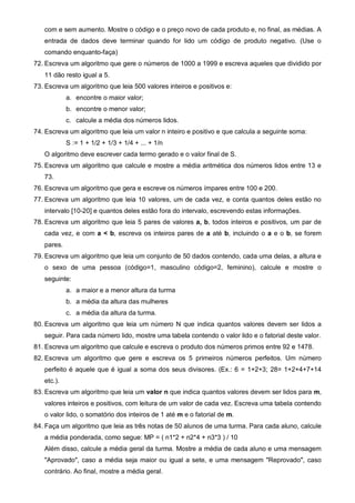 com e sem aumento. Mostre o código e o preço novo de cada produto e, no final, as médias. A 
entrada de dados deve terminar quando for lido um código de produto negativo. (Use o 
comando enquanto-faça) 
72. Escreva um algoritmo que gere o números de 1000 a 1999 e escreva aqueles que dividido por 
11 dão resto igual a 5. 
73. Escreva um algoritmo que leia 500 valores inteiros e positivos e: 
a. encontre o maior valor; 
b. encontre o menor valor; 
c. calcule a média dos números lidos. 
74. Escreva um algoritmo que leia um valor n inteiro e positivo e que calcula a seguinte soma: 
S := 1 + 1/2 + 1/3 + 1/4 + ... + 1/n 
O algoritmo deve escrever cada termo gerado e o valor final de S. 
75. Escreva um algoritmo que calcule e mostre a média aritmética dos números lidos entre 13 e 
73. 
76. Escreva um algoritmo que gera e escreve os números ímpares entre 100 e 200. 
77. Escreva um algoritmo que leia 10 valores, um de cada vez, e conta quantos deles estão no 
intervalo [10-20] e quantos deles estão fora do intervalo, escrevendo estas informações. 
78. Escreva um algoritmo que leia 5 pares de valores a, b, todos inteiros e positivos, um par de 
cada vez, e com a < b, escreva os inteiros pares de a até b, incluindo o a e o b, se forem 
pares. 
79. Escreva um algoritmo que leia um conjunto de 50 dados contendo, cada uma delas, a altura e 
o sexo de uma pessoa (código=1, masculino código=2, feminino), calcule e mostre o 
seguinte: 
a. a maior e a menor altura da turma 
b. a média da altura das mulheres 
c. a média da altura da turma. 
80. Escreva um algoritmo que leia um número N que indica quantos valores devem ser lidos a 
seguir. Para cada número lido, mostre uma tabela contendo o valor lido e o fatorial deste valor. 
81. Escreva um algoritmo que calcule e escreva o produto dos números primos entre 92 e 1478. 
82. Escreva um algoritmo que gere e escreva os 5 primeiros números perfeitos. Um número 
perfeito é aquele que é igual a soma dos seus divisores. (Ex.: 6 = 1+2+3; 28= 1+2+4+7+14 
etc.). 
83. Escreva um algoritmo que leia um valor n que indica quantos valores devem ser lidos para m, 
valores inteiros e positivos, com leitura de um valor de cada vez. Escreva uma tabela contendo 
o valor lido, o somatório dos inteiros de 1 até m e o fatorial de m. 
84. Faça um algoritmo que leia as três notas de 50 alunos de uma turma. Para cada aluno, calcule 
a média ponderada, como segue: MP = ( n1*2 + n2*4 + n3*3 ) / 10 
Além disso, calcule a média geral da turma. Mostre a média de cada aluno e uma mensagem 
"Aprovado", caso a média seja maior ou igual a sete, e uma mensagem "Reprovado", caso 
contrário. Ao final, mostre a média geral. 
 