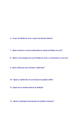 Maiores velocidades de corte, implica em maiores energias geradas com uma aceleração
do desgaste da ferramenta.Para minimizar danos: - desenvolvimento de materiais de
usinabilidade melhorada;
- desenvolvimento de materiais de ferramentas com maior resistência ao calor e maior
dureza a quente; - utilização de fluidos de corte que alem do efeito refrigerante, possuam
também efeito lubrificante. Velocidade de corte aumenta, aumentando assim a temperatura
do corte. Este acumulo de geração de calor e temperatura, acelera e e acelerado pelo
desgaste da ferramenta, o qual aumenta o valor do coeficiente de atrito e consequentemente
a forca do corte. O que tem sido feito para diminuir este problema sem perda de
produtividade: desenvolvimento de materiais de usinabilidade melhorada;
desenvolvimento de materiais de ferramenta com maior resistência ao calor e maior dureza
a quente; utilização de fluido de corte que alem do efeito de refrigerante possuíam também
efeitos lubrificantes.
6 - O que são fluidos de corte e quais suas funções básicas?
São aqueles líquidos e gases aplicados na ferramenta e no material que está sendo usinado,
a fim de facilitar a operação de corte. Funções básicas do fluido de corte: refrigeração e/ou
lubrificação.
7 – Quais os fatores a serem considerados na seleção de fluidos de corte?
Material da peça; Material da ferramenta; Condição de usinagem; Processo de usinagem.
8 – Quais as desvantagens do uso de fluidos de corte e as alternativas ao seu uso?
Ato custo e toxicidade. As alternativas são usinagem a seco e corte com Mínima
quantidade de fluido (MQF)
9 - Qual a diferença entre aferição e calibração?
Calibração é feita por institutos credenciados pelo INMETRO e aferição são
procedimentos executados pelos próprios interessados e não necessitando de certificação e
ambientes extremamente controlados.
10 – Quais as subdivisões de um sistema de medições (SM)?
O sensor/transdutor, a unidade de tratamento do sinal e o dispositivo mostrador.
11 - Quais são os métodos básicos de medição?
Método da indicação (ou deflexão); Método da zeragem (ou compensação); O método
diferencial (combinação entre 1 e 2); Análise comparativa entre os métodos

12 – Quais os principais instrumentos de medição existentes?
Blocos Padrão, paquímetro, Relógio comparador, Relógio apalpador, micrômetro, etc.

 