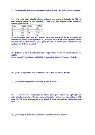 13 - Quais as principais propriedades exigidas para materiais de ferramenta de corte?
Dureza a quente, resistência ao desgate, tenacidade e estabilidade química.
14 - Em uma determinada oficina utiliza-se um número limitado de MD de
determinados graus em suas operações. Estes graus são listados abaixo através da
composição química:

a) quais graus deveriam ser usados para um operação de torneamento em
acabamento de aço não temperado? b) Qual grau deveria ser usado para fresamento
em desbaste de alumínio? c) Qual grau deveria ser usado para torneamento em
acabamento de ferro fundido?
a) GRAU 3. b) grau 4 (k-40) c) GRAU 2.
15 - Explique o efeito de cada elemento de liga listado abaixo em ferramentas de aço
rápido:
a) Carbono b) Tungtênio e Molibidênio c) Vanádio e Nióbio d) Cromo e) Cobalto
Carbono: aumenta a dureza e forma carbonetos . Tungstênio e molibdênio: elevada
resistência ao desgaste e dureza a quente. Vanádio e Nióbio: forma carbonetos, sendo
muito duros e resistentes ao desgaste. Cromo: alta temperabilidade. Cobalto: aumenta a
dureza a quente, logo a sua eficiência.
16 - Qual a relação entre a quantidade de TiC + TaC e a dureza do MD?
Quanto maior a quantidade de TiC ( e Tal) menor a densidade e maior dureza.
17 - Quais as diferenças entre as classes P, M e K de MD ?
Classe P: elevados teores de TiC e TaC, com elevada dureza e resistência; Classe K :
aglomerados com cobalto, baixa resistencai ao desgaste e baixa dureza. Classe M:
propriedades intermediarias.
18 - A mudança na composição do Metal duro pode afetar sua aplicação em
determinados materiais. Baseado nessa afirmação explique por que utiliza-se MD
com alto TiC para usinagem de aço e Classe K para usinagem de Alumínio e suas
ligas.
Utiliza-se MD com alto TiC, pois necessita-se de elevadas durezas e resistência ao
desgaste para usinar aços. Já em Al, não nessecita-se de elevadas durezas.

19 - Quais os tipos de materiais cerâmicos para ferramentas de corte?
Cerâmicas de corte (oxidas e não-óxidas)

 