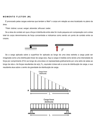 M O M E N T O F L E T O R ( M )
É provocado pelas cargas externas que tendem a fletir* o corpo em relação ao eixo localizado no plano da
área.
*Fletir: dobrar; curvar; vergar; abrandar; afrouxar; ceder.
Se a área de contato em que a força é distribuída entre eles for muito pequena em comparação com a área
total do corpo denominamos de força concentrada e indicamos como sendo um ponto de contato entre os
corpos.
Se a carga aplicada sobre a superfície for aplicada ao longo de uma área estreita a carga pode ser
imaginada como uma distribuição linear de carga w(s). Aqui a carga é medida como tendo uma intensidade de
força por comprimento (F/m) ao longo de uma área e é representada graficamente por uma série de setas ao
longo da reta s. As forças resultantes de w(s), FR, equivale à área sob a curva de distribuição de carga, e sua
resultante atua sobre o centro de gravidade da distribuição de carga.
 