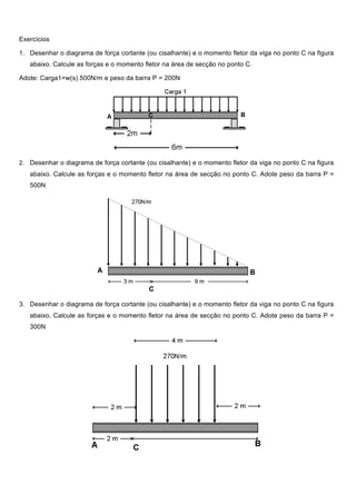 Exercícios
1. Desenhar o diagrama de força cortante (ou cisalhante) e o momento fletor da viga no ponto C na figura
abaixo. Calcule as forças e o momento fletor na área de secção no ponto C.
Adote: Carga1=w(s) 500N/m e peso da barra P = 200N
2. Desenhar o diagrama de força cortante (ou cisalhante) e o momento fletor da viga no ponto C na figura
abaixo. Calcule as forças e o momento fletor na área de secção no ponto C. Adote peso da barra P =
500N
3. Desenhar o diagrama de força cortante (ou cisalhante) e o momento fletor da viga no ponto C na figura
abaixo. Calcule as forças e o momento fletor na área de secção no ponto C. Adote peso da barra P =
300N
 