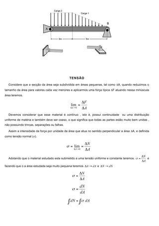 TENSÃO
Considere que a secção da área seja subdividida em áreas pequenas, tal como ΔA, quando reduzimos o
tamanho da área para valores cada vez menores e aplicarmos uma força típica ΔF atuando nessa minúscula
área teremos.
Devemos considerar que esse material é contínuo , isto é, possui continuidade ou uma distribuição
uniforme de matéria e também deve ser coeso, o que significa que todas as partes estão muito bem unidas ,
não possuindo trincas, separações ou falhas.
Assim a intensidade da força por unidade de área que atua no sentido perpendicular a área ΔA, e definida
como tensão normal (σ).
Adotando que o material estudado esta submetido a uma tensão uniforme e constante teremos. e
fazendo que o a área estudada seja muito pequena teremos e
 