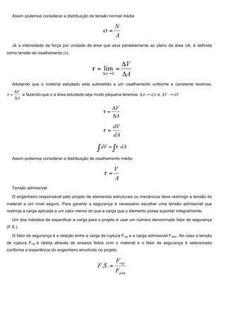 Assim podemos considerar a distribuição de tensão normal média
Já a intensidade da força por unidade de área que atua paralelamente ao plano da área ΔA, é definida
como tensão de cisalhamento (τ).
Adotando que o material estudado esta submetido a um cisalhamento uniforme e constante teremos.
e fazendo que o a área estudada seja muito pequena teremos e
Assim podemos considerar a distribuição de cisalhamento médio
Tensão admissível
O engenheiro responsável pelo projeto de elementos estruturais ou mecânicos deve restringir a tensão do
material a um nível seguro. Para garantir a segurança é necessário escolher uma tensão admissível que
restrinja a carga aplicada a um valor menor do que a carga que o elemento possa suportar integralmente.
Um dos métodos de especificar a carga para o projeto é usar um número denominado fator de segurança
(F.S.).
O fator de segurança é a relação entre a carga de ruptura Frup e a carga admissível Fadm. No caso a tensão
de ruptura Frup é obtida através de ensaios feitos com o material e o fator de segurança é selecionado
conforme a experiência do engenheiro envolvido no projeto.
 