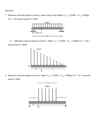 Exercícios
7. Determine a área de secção no ponto C. Adote: Carga1=w(s) 500N/m 35 MPa , 60Mpa ,
F.S, = 1,35 e peso da barra P = 200N
8. Determine a área de secção no ponto C. Adote: 25 MPa , 40Mpa F.S, = 1,35 e
peso da barra P = 600N
9. Determine a área de secção no ponto C. Adote: 35 MPa , 60Mpa F.S, = 1,5 e peso da
barra P = 600N
 