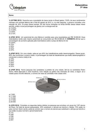 1
Matemática
7º Ano
1) (CFTMG 2013) Suponha que a população de baixa renda no Brasil gastou 15,6% de seus rendimentos
mensais com energia elétrica até o final de agosto de 2012, e, no mês seguinte, o governo concedeu uma
redução de 20% no preço dessa energia. Se não houve variações na renda familiar dessa classe nesse
período, então a nova porcentagem de gastos com a energia será de
a) 13,25%.
b) 12,48%.
c) 4,40%.
d) 3,12%.
2) (IFSC 2012) Um automóvel de uma fábrica é vendido para uma revendedora por R$ 18.000,00. Essa
revendedora vende este mesmo automóvel ao consumidor por R$ 25.560,00. É CORRETO afirmar que a
porcentagem de aumento aplicada pela revendedora sobre o preço de fábrica foi de:
a) 0,40%.
b) 70%.
c) 35%.
d) 40%.
e) 42%.
3) (IFSP 2013) Em uma cidade, sabe-se que 40% dos trabalhadores estão desempregados. Desse grupo,
60% não concluíram o ensino médio. A porcentagem do total de trabalhadores que estão desempregados e
concluíram o ensino médio é de
a) 16%.
b) 20%.
c) 24%.
d) 28%.
e) 32%.
4) (IFSP 2013) Numa pesquisa dos candidatos a prefeito de uma cidade, têm-se os candidatos Pedro
Divino, Maria Bemvista e José Inocêncio. Com relação ao gráfico das intenções de votos, a seguir, se a
cidade possui 50.000 eleitores, o número de votos do candidato mais cotado será
a) 7.000.
b) 11.500.
c) 15.000.
d) 17.500.
e) 20.000.
5) (CPS 2012) Considere os seguintes dados obtidos na pesquisa que envolveu um grupo de 1167 alunos
de Etecs. Do total de alunos pesquisados, 40% substituem o almoço por lanche e, destes, 72% estão no
peso normal. Assim sendo, pode-se concluir que o número de alunos que substituem o almoço por lanche e
que estão no peso normal é, aproximadamente,
a) 131.
b) 248.
c) 336.
d) 433.
e) 657.
Nome:
 