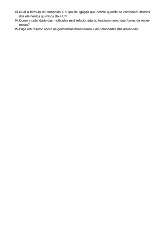 13. Qual a fórmula do composto e o tipo de ligaçaõ que ocorre quando se combinam átomos
    dos elementos químicos Ba e Cl?
14. Como a polaridade das moléculas está relacionada ao funcionamento dos fornos de micro-
    ondas?
15. Faça um resumo sobre as geometrias moleculares e as polaridades das moléculas.
 