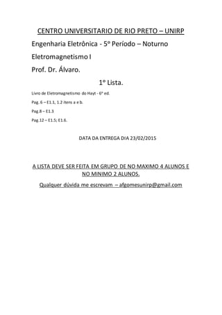 CENTRO UNIVERSITARIO DE RIO PRETO – UNIRP
Engenharia Eletrônica - 5ᵒ Período – Noturno
Eletromagnetismo I
Prof. Dr. Álvaro.
1ᵒ Lista.
Livro de Eletromagnetismo do Hayt - 6ᵒ ed.
Pag. 6 – E1.1, 1.2 itens a e b.
Pag.8 – E1.3
Pag.12 – E1.5; E1.6.
DATA DA ENTREGA DIA 23/02/2015
A LISTA DEVE SER FEITA EM GRUPO DE NO MAXIMO 4 ALUNOS E
NO MINIMO 2 ALUNOS.
Qualquer dúvida me escrevam – afgomesunirp@gmail.com
 