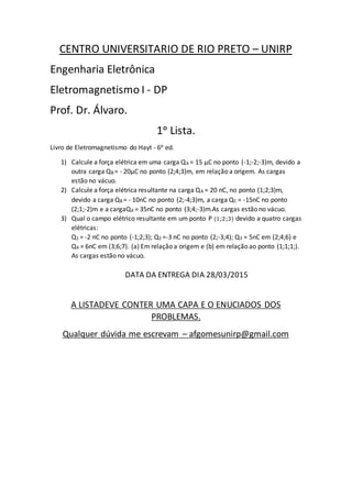 CENTRO UNIVERSITARIO DE RIO PRETO – UNIRP
Engenharia Eletrônica
Eletromagnetismo I - DP
Prof. Dr. Álvaro.
1ᵒ Lista.
Livro de Eletromagnetismo do Hayt - 6ᵒ ed.
1) Calcule a força elétrica em uma carga QA = 15 μC no ponto (-1;-2;-3)m, devido a
outra carga QB = - 20μC no ponto (2;4;3)m, em relação a origem. As cargas
estão no vácuo.
2) Calcule a força elétrica resultante na carga QA = 20 nC, no ponto (1;2;3)m,
devido a carga QB = - 10nC no ponto (2;-4;3)m, a carga QC = -15nC no ponto
(2;1;-2)m e a cargaQd = 35nC no ponto (3;4;-3)m.As cargas estão no vácuo.
3) Qual o campo elétrico resultante em um ponto P (1;2;3) devido a quatro cargas
elétricas:
Q1 = -2 nC no ponto (-1;2;3); Q2 =-3 nC no ponto (2;-3;4); Q3 = 5nC em (2;4;6) e
Q4 = 6nC em (3;6;7). (a) Em relação a origem e (b) em relação ao ponto (1;1;1;).
As cargas estão no vácuo.
DATA DA ENTREGA DIA 28/03/2015
A LISTADEVE CONTER UMA CAPA E O ENUCIADOS DOS
PROBLEMAS.
Qualquer dúvida me escrevam – afgomesunirp@gmail.com
 