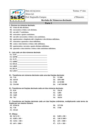 Data 16/05/2010                                             Turma: 7º Ano
                       Aluno (a):
                       Prof. Reginaldo Campos                                       2ºBimestre
                                             Revisão de Números decimais
                                                  Parte 1
I - Escreva os números decimais:
 01) trinta de dois décimos.
 02) novecentos e trinta e sete décimos.
 03) um mil e 7 centésimos.
 04) setecentos e quatro centésimos.
 05) um mil e novecentos e trinta e sete centésimos.
 06) quatrocentos e cinqüenta mil e cinqüenta e oito décimos milésimos.
 07) seiscentos e quarenta e cinco milésimos.
 08) cento e vinte inteiros e trinta e dois milésimos.
 09) quatrocentos e noventa e quatro décimos milésimos.
 10) quarenta e cinco inteiros e trinta e dois centésimos milésimos.

II - Leia cada um dos números decimais
 11) 23,07 _____________________________________
 13) 0,0780 ____________________________________
 15) 51,79 _____________________________________
 17) 0,0082 ____________________________________
 12) 105,34 _____________________________________
 14) 1,0045 _____________________________________
 16) 283,76 _____________________________________
 18) 3,204 5 _____________________________________

III -   Transforme em números decimais cada uma das frações decimais:
 19)     7/10                                          23) 2/1 000
 20)     643/10                                        24) 439/1 000
 21)     3/100                                         25) 61/10 000
 22)     216/100                                       26) 1 467/100 000

IV - Transforme em frações decimais cada um dos números decimais:
 27) 0,54                                           31) 326,10
 28) 12,68                                          32) 1,004
 29) 3,869                                          33) 1,0031
 30) 78,3                                           34) 18,034

V - Transforme em frações decimais cada um das frações ordinárias, multiplicando cada termo da
fração por um mesmo número:
 35) 03/04/10                                      38) 237/250
 36) 7/20                                          39) 17/80
 37) 59/125

VI - Efetue:
 40) 0,8 X 10 =                                              44)   0,003 x 100 =
 41) 0,003 x 100 =                                           45)   3,06 X 1000 =
 42) 12,96 ÷ 100 =                                           46)   649 ÷ 1000 =
 43) 649 ÷ 1000 =                                            47)   0,76 ÷ 100 =
 