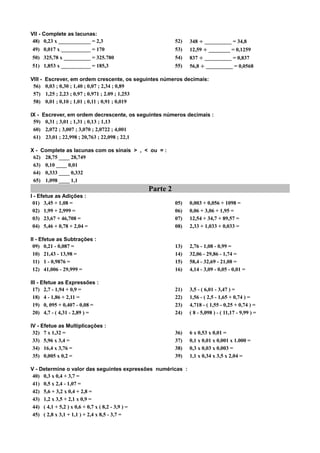 VII - Complete as lacunas:
 48) 0,23 x ____________ = 2,3                          52)   348 ÷ __________ = 34,8
49) 0,017 x ___________ = 170                           53)   12,59 ÷ ________ = 0,1259
50) 325,78 x __________ = 325.780                       54)   837 ÷ __________ = 0,837
51) 1,853 x ___________ = 185,3                         55)   56,8 ÷ __________ = 0,0568

VIII -   Escrever, em ordem crescente, os seguintes números decimais:
 56)     0,03 ; 0,30 ; 1,40 ; 0,07 ; 2,34 ; 0,89
 57)     1,25 ; 2,23 ; 0,97 ; 0,971 ; 2.09 ; 1,253
 58)     0,01 ; 0,10 ; 1,01 ; 0,11 ; 0,91 ; 0,019

IX - Escrever, em ordem decrescente, os seguintes números decimais :
 59) 0,31 ; 3,01 ; 1,31 ; 0,13 ; 1,13
 60) 2,072 ; 3,007 ; 3,070 ; 2,0722 ; 4,001
 61) 23,01 ; 22,998 ; 20,763 ; 22,098 ; 22,1

X - Complete as lacunas com os sinais > , < ou = :
 62) 28,75 ____ 28,749
 63) 0,10 ____ 0,01
 64) 0,333 ____ 0,332
 65) 1,098 ____ 1,1
                                              Parte 2
I - Efetue as Adições :
 01) 3,45 + 1,08 =                                      05)   0,003 + 0,056 + 1098 =
 02) 1,99 + 2,999 =                                     06)   0,06 + 3,06 + 1,95 =
 03) 23,67 + 46,708 =                                   07)   12,54 + 34,7 + 89,57 =
 04) 5,46 + 0,78 + 2,04 =                               08)   2,33 + 1,033 + 0,033 =

II - Efetue as Subtrações :
 09) 0,21 - 0,087 =                                     13)   2,76 - 1,08 - 0,99 =
 10) 21,43 - 13,98 =                                    14)   32,06 - 29,86 - 1,74 =
 11) 1 - 0,9876 =                                       15)   58,4 - 32,69 - 21,08 =
 12) 41,006 - 29,999 =                                  16)   4,14 - 3,09 - 0,05 - 0,01 =

III - Efetue as Expressões :
 17) 2,7 - 1,94 + 0,9 =                                 21)   3,5 - ( 6,01 - 3,47 ) =
 18) 4 - 1,86 + 2,11 =                                  22)   1,56 - ( 2,5 - 1,65 + 0,74 ) =
 19) 0, 095 + 0,407 - 0,08 =                            23)   4,718 - ( 1,55 - 0,25 + 0,74 ) =
 20) 4,7 - ( 4,31 - 2,89 ) =                            24)   ( 8 - 5,098 ) - ( 11,17 - 9,99 ) =

IV - Efetue as Multiplicações :
 32) 7 x 1,32 =                                         36)   6 x 0,53 x 0,01 =
 33) 5,96 x 3,4 =                                       37)   0,1 x 0,01 x 0,001 x 1.000 =
 34) 16,4 x 3,76 =                                      38)   0,3 x 0,03 x 0,003 =
 35) 0,005 x 0,2 =                                      39)   1,1 x 0,34 x 3,5 x 2,04 =

V - Determine o valor das seguintes expressões numéricas :
 40) 0,3 x 0,4 + 3,7 =
 41) 0,5 x 2,4 - 1,07 =
 42) 5,6 + 3,2 x 0,4 + 2,8 =
 43) 1,2 x 3,5 + 2,1 x 0,9 =
 44) ( 4,1 + 5,2 ) x 0,6 + 0,7 x ( 8,2 - 3,9 ) =
 45) ( 2,8 x 3,1 + 1,1 ) + 2,4 x 8,5 - 3,7 =
 