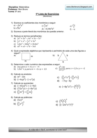 Disciplina: Matemática                                                www.iltonbruno.blogspot.com
Professor: Ilton Bruno
Turma: 8º ano
                               1ª Lista de Exercícios
                                       (Monômios)



   1) Escreva os coeficientes dos monômios a seguir:
      a)                             c)                                  e)
      b)                             d)                                  f)
   2) Escreva a parte literal dos monômios da questão anterior.

   3) Reduza os termos semelhantes:
      a)
      b)
      c)
      d)

   4) Qual a expressão algébrica que representa o perímetro de cada uma das figuras a
      seguir?
      a)                                         b)



   5) Determine o valor numérico das expressões a seguir:
      a)
      b)                                           c)             ,

   6) Calcule os produtos:
      a)                                                c)
      b)
                                                        d)
   7) Calcule os quocientes:
      a)                                                    d)
      b)
      c)

   8) Calcule as potências:
      a)
                                                       c)
      b)                                               d)




                       A vida não é fácil, acostume-se com isso!
 