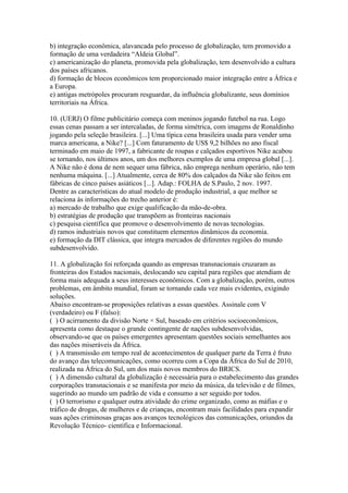 b) integração econômica, alavancada pelo processo de globalização, tem promovido a
formação de uma verdadeira “Aldeia Global”.
c) americanização do planeta, promovida pela globalização, tem desenvolvido a cultura
dos países africanos.
d) formação de blocos econômicos tem proporcionado maior integração entre a África e
a Europa.
e) antigas metrópoles procuram resguardar, da influência globalizante, seus domínios
territoriais na África.

10. (UERJ) O filme publicitário começa com meninos jogando futebol na rua. Logo
essas cenas passam a ser intercaladas, de forma simétrica, com imagens de Ronaldinho
jogando pela seleção brasileira. [...] Uma típica cena brasileira usada para vender uma
marca americana, a Nike? [...] Com faturamento de US$ 9,2 bilhões no ano fiscal
terminado em maio de 1997, a fabricante de roupas e calçados esportivos Nike acabou
se tornando, nos últimos anos, um dos melhores exemplos de uma empresa global [...].
A Nike não é dona de nem sequer uma fábrica, não emprega nenhum operário, não tem
nenhuma máquina. [...] Atualmente, cerca de 80% dos calçados da Nike são feitos em
fábricas de cinco países asiáticos [...]. Adap.: FOLHA de S.Paulo, 2 nov. 1997.
Dentre as características do atual modelo de produção industrial, a que melhor se
relaciona às informações do trecho anterior é:
a) mercado de trabalho que exige qualificação da mão-de-obra.
b) estratégias de produção que transpõem as fronteiras nacionais
c) pesquisa científica que promove o desenvolvimento de novas tecnologias.
d) ramos industriais novos que constituem elementos dinâmicos da economia.
e) formação da DIT clássica, que integra mercados de diferentes regiões do mundo
subdesenvolvido.

11. A globalização foi reforçada quando as empresas transnacionais cruzaram as
fronteiras dos Estados nacionais, deslocando seu capital para regiões que atendiam de
forma mais adequada a seus interesses econômicos. Com a globalização, porém, outros
problemas, em âmbito mundial, foram se tornando cada vez mais evidentes, exigindo
soluções.
Abaixo encontram-se proposições relativas a essas questões. Assinale com V
(verdadeiro) ou F (falso):
( ) O acirramento da divisão Norte × Sul, baseado em critérios socioeconômicos,
apresenta como destaque o grande contingente de nações subdesenvolvidas,
observando-se que os países emergentes apresentam questões sociais semelhantes aos
das nações miseráveis da África.
( ) A transmissão em tempo real de acontecimentos de qualquer parte da Terra é fruto
do avanço das telecomunicações, como ocorreu com a Copa da África do Sul de 2010,
realizada na África do Sul, um dos mais novos membros do BRICS.
( ) A dimensão cultural da globalização é necessária para o estabelecimento das grandes
corporações transnacionais e se manifesta por meio da música, da televisão e de filmes,
sugerindo ao mundo um padrão de vida e consumo a ser seguido por todos.
( ) O terrorismo e qualquer outra atividade do crime organizado, como as máfias e o
tráfico de drogas, de mulheres e de crianças, encontram mais facilidades para expandir
suas ações criminosas graças aos avanços tecnológicos das comunicações, oriundos da
Revolução Técnico- científica e Informacional.
 