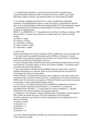 ( ) A globalização da pobreza, a parte perversa da atual fase da globalização,
caracterizada pelas diferenças cada vez maiores entre ricos e pobres, quer sejam
indivíduos, regiões ou países, tem gerado protestos em várias partes do mundo.

12. No mundo multipolar pós-Guerra Fria, o poder é medido pela capacidade
econômica: disponibilidade de capitais, avanço tecnológico, qualificação da mão-de-
obra, nível de produtividade e índices de competitividade (Y). Outro importante aspecto
é o aprofundamento da tendência de globalização (Y) fortalecimento dos blocos
econômicos supranacionais.
SENE, E. de; MOREIRA, J. C. Geografia Geral e do Brasil. São Paulo: Scipione, 1998.
Nesse contexto, os países mais poderosos no mundo, hoje, são, além dos Estados
Unidos:
a) a Itália e o Japão.
b) a França e a Rússia.
c) a Alemanha e a Rússia.
d) o Reino Unido e a Itália.
e) a Alemanha e o Japão

13. (PUC-SP)
Abaixo apresentamos três críticas frequentes sobre a globalização. Leia-as atentamente:
1. Tem provocado uma grande homogeneização de hábitos e costumes no mundo,
produzindo nesses aspectos impactos muito positivos nas culturas locais, ocasionando
assim sérios problemas de identidade nos povos.
2. Estaria enfraquecendo as fronteiras nacionais, permitindo que ingressemos na era do
livre comércio, no entanto, jamais os fluxos do comércio mundial – em grande escala –
estiveram sob controle tão poderoso
3. Tem ocasionado um aumento da desigualdade social no mundo entre os países e
também internamente em cada país, basta ver que há indicações de crescimento da
concentração de renda em muitos países
Noam Chomsky é um intelectual americano muito conhecido, entre outras razões, por
sua postura contra a política externa dos EUA e a globalização. No mês de setembro de
2000 (no dia 10), ele escreveu um artigo na Folha de S.Paulo no qual reitera as posturas
mencionadas. A seguir apresentamos alguns trechos:
[...] nos EUA [...] os salários da maioria dos trabalhadores estagnaram ou caíram, as
horas de trabalho aumentaram drasticamente [...] os benefícios e o sistema de
seguridade foram reduzidos. [...] a maior parte do comércio mundial é [...] operada
centralmente por meio de contratos entre grandes empresas.
[...] durante os ‘anos dourados’ (antes da globalização) os indicadores sociais seguiam o
PIB. A partir da metade dos anos 1970, esses indicadores vêm declinando.
Assinale a alternativa que indica as críticas à globalização que se identificam com as
frases de Chomsky.
a) Todas as críticas.
b) Somente 1 e 3.
c) Somente 2 e 3
d) Somente 3.
e) Somente 1 e 2.

14. A Nova Ordem geopolítica mundial, que tem prevalecido ao longo da década de
1990, caracteriza-se pela:
 