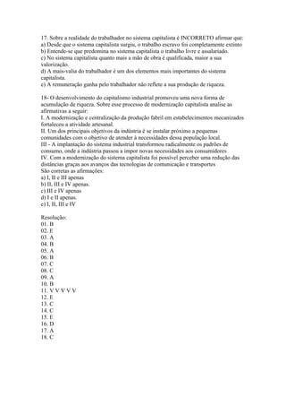 17. Sobre a realidade do trabalhador no sistema capitalista é INCORRETO afirmar que:
a) Desde que o sistema capitalista surgiu, o trabalho escravo foi completamente extinto
b) Entende-se que predomina no sistema capitalista o trabalho livre e assalariado.
c) No sistema capitalista quanto mais a mão de obra é qualificada, maior a sua
valorização.
d) A mais-valia do trabalhador é um dos elementos mais importantes do sistema
capitalista.
e) A remuneração ganha pelo trabalhador não reflete a sua produção de riqueza.

18- O desenvolvimento do capitalismo industrial promoveu uma nova forma de
acumulação de riqueza. Sobre esse processo de modernização capitalista analise as
afirmativas a seguir:
I. A modernização e centralização da produção fabril em estabelecimentos mecanizados
fortaleceu a atividade artesanal.
II. Um dos principais objetivos da indústria é se instalar próximo a pequenas
comunidades com o objetivo de atender à necessidades dessa população local.
III - A implantação do sistema industrial transformou radicalmente os padrões de
consumo, onde a indústria passou a impor novas necessidades aos consumidores
IV. Com a modernização do sistema capitalista foi possível perceber uma redução das
distâncias graças aos avanços das tecnologias de comunicação e transportes
São corretas as afirmações:
a) I, II e III apenas
b) II, III e IV apenas.
c) III e IV apenas
d) I e II apenas.
e) I, II, III e IV

Resolução:
01. B
02. E
03. A
04. B
05. A
06. B
07. C
08. C
09. A
10. B
11. V V V V V
12. E
13. C
14. C
15. E
16. D
17. A
18. C
 