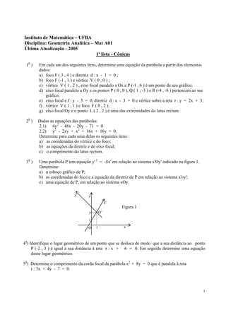 1
Instituto de Matemática – UFBA
Disciplina: Geometria Analítica – Mat A01
Última Atualização - 2005
1ª lista - Cônicas
10
) Em cada um dos seguintes itens, determine uma equação da parábola a partir dos elementos
dados:
a) foco F ( 3 , 4 ) e diretriz d : x - 1 = 0 ;
b) foco F (-1 , 1 ) e vértice V ( 0 , 0 ) ;
c) vértice V ( 1 , 2 ) , eixo focal paralelo a Ox e P (-1 , 6 ) é um ponto de seu gráfico;
d) eixo focal paralelo a Oy e os pontos P ( 0 , 0 ), Q ( 1 , -3 ) e R (-4 , -8 ) pertencem ao sue
gráfico;
e) eixo focal e.f : y - 5 = 0, diretriz d : x - 3 = 0 e vértice sobre a reta r : y = 2x + 3;
f) vértice V ( 1 , 1 ) e foco F ( 0 , 2 );
g) eixo focal Oy e o ponto L ( 2 , 2 ) é uma das extremidades do latus rectum.
20
) Dadas as equações das parábolas:
2.1) 4y2
- 48x - 20y - 71 = 0
2.2) y2
- 2xy + x2
+ 16x + 16y = 0,
Determine para cada uma delas os seguintes itens:
a) as coordenadas do vértice e do foco;
b) as equações da diretriz e do eixo focal;
c) o comprimento do latus rectum.
30
) Uma parábola P tem equação y' 2
= -8x' em relação ao sistema x'Oy' indicado na figura 1.
Determine:
a) o esboço gráfico de P;
b) as coordenadas do foco e a equação da diretriz de P em relação ao sistema x'oy';
c) uma equação de P, em relação ao sistema xOy.
40
) Identifique o lugar geométrico de um ponto que se desloca de modo que a sua distância ao ponto
P (-2 , 3 ) é igual à sua distância à reta r : x + 6 = 0. Em seguida determine uma equação
desse lugar geométrico.
50
) Determine o comprimento da corda focal da parábola x2
+ 8y = 0 que é paralela à reta
r : 3x + 4y - 7 = 0.
y’ y
3
1
O 1 x
x’
O’
Figura 1
 