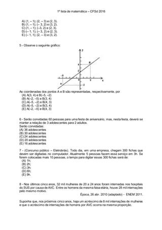 1º lista de matemática – CFSd 2016
A) (1, – 1); (2, – 3) e (2, 3).
B) (1, – 1); (– 3, 2) e (3, 2).
C) (1, – 1); (–3, 2) e (2, 3).
D) (– 1, 1); (– 3, 2) e (2, 3).
E) (– 1, 1); (2, – 3) e (3, 2).
5 - Observe o seguinte gráfico:
As coordenadas dos pontos A e B são representadas, respectivamente, por
(A) A(3, 4) e B(–5, –2)
(B) A(–2, –5) e B(3, 4)
(C) A(–5, –2) e B(4, 3)
(D) A(–5, –2) e B(3, 4)
(E) A(–2, –5) e B(4, 3)
6 - Serão convidadas 60 pessoas para uma festa de aniversário, mas, nesta festa, deverá se
manter a relação de 3 adolescentes para 2 adultos.
Serão convidadas:
(A) 36 adolescentes
(B) 30 adolescentes
(C) 24 adolescentes
(D) 20 adolescentes
(E) 16 adolescentes
7 - (Concurso público – Eletrobrás). Todo dia, em uma empresa, chegam 300 fichas que
devem ser digitadas no computador. Atualmente 5 pessoas fazem esse serviço em 3h. Se
forem colocadas mais 10 pessoas, o tempo para digitar essas 300 fichas será de:
(A) 1h;
(B) 2h;
(C) 3h;
(D) 6h;
(E) 9h.
8 - Nos últimos cinco anos, 32 mil mulheres de 20 a 24 anos foram internadas nos hospitais
do SUS por causa de AVC. Entre os homens da mesma faixa etária, houve 28 mil internações
pelo mesmo motivo.
Época, 26 abr. 2010 (adaptado) - ENEM 2011.
Suponha que, nos próximos cinco anos, haja um acréscimo de 8 mil internações de mulheres
e que o acréscimo de internações de homens por AVC ocorra na mesma proporção.
 