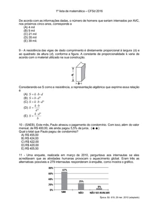 1º lista de matemática – CFSd 2016
De acordo com as informações dadas, o número de homens que seriam internados por AVC,
nos próximos cinco anos, corresponde a
(A) 4 mil
(B) 9 mil
(C) 21 mil
(D) 35 mil
(E) 39 mil.
9 - A resistência das vigas de dado comprimento é diretamente proporcional à largura (b) e
ao quadrado da altura (d), conforme a figura. A constante de proporcionalidade k varia de
acordo com o material utilizado na sua construção.
Considerando-se S como a resistência, a representação algébrica que exprime essa relação
é
(A) dbkS 
(B) ²dbS 
(C) ²dbkS 
(D)
²d
bk
S


(E)
b
dk
S
²

10 - (SAEB). Este mês, Paulo atrasou o pagamento do condomínio. Com isso, além do valor
mensal, de R$ 400,00, ele ainda pagou 5,5% de juros. (☻☻)
Qual o total que Paulo pagou de condomínio?
A) R$ 455,00
B) R$ 424,00
C) R$ 422,00
D) R$ 420,00
E) R$ 405,50
11 - Uma enquete, realizada em março de 2010, perguntava aos internautas se eles
acreditavam que as atividades humanas provocam o aquecimento global. Eram três as
alternativas possíveis e 279 internautas responderam à enquête, como mostra o gráfico.
Época. Ed. 619, 29 mar. 2010 (adaptado)
 