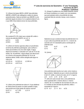 1ª Lista de exercícios de Geometria - 3° ano Teresópolis,
                                                                                    Fevereiro de 2011.
                                                                                 Professor: Carlinhos
                                                          15. (Unesp) O prefeito de uma cidade pretende colocar
12. (Ufscar) As bases ABCD e ADGF das pirâmides           em frente à prefeitura um mastro com uma bandeira,
ABCDE e ADGFE são retângulos e estão em planos            que será apoiado sobre uma pirâmide de base
perpendiculares. Sabe-se também que ABCDE é uma           quadrada feita de concreto maciço, como mostra a
pirâmide regular de altura 3 cm e apótema lateral 5 cm,   figura.
e que ADE é face lateral comum às duas pirâmides.




Se a aresta AF é 5% maior que a aresta AD, então o
volume da pirâmide ADGFE, em cm¤, é
                                                          Sabendo-se que a aresta da base da pirâmide terá 3 m
a) 67,2.       b) 80.         c) 89,6.
                                                          e que a altura da pirâmide será de 4 m, o volume de
d) 92,8.       e) 96.
                                                          concreto (em m¤) necessário para a construção da
                                                          pirâmide será
13. (Ufsm) Um técnico agrícola utiliza um pluviômetro
                                                          a) 36.          b) 27.          c) 18.
na forma de pirâmide quadrangular, para verificar o
                                                          d) 12.          e) 4.
índice pluviométrico de uma certa região. A água,
depois de recolhida, é colocada num cubo de 10 cm de
                                                          16. (Unirio)
aresta. Se, na pirâmide, a água atinge uma altura de 8
cm e forma uma pequena pirâmide de 10 cm de
apótema lateral, então a altura atingida pela água no
cubo é de
a) 2,24 cm      b) 2,84 cm       c) 3,84 cm
d) 4,24 cm      e) 6,72 cm




                                                          Uma pirâmide está inscrita num cubo, como mostra a
                                                          figura anterior. Sabendo-se que o volume da pirâmide
                                                          é de 6 m¤, então, o volume do cubo, em m¤, é igual a:
                                                          a) 9    b) 12 c) 15 d) 18 e) 21
                                                          17. (Ufc) Um cone circular reto e uma pirâmide de
                                                          base quadrada têm a mesma altura e o mesmo
                                                          volume. Se r é a medida do raio da base do cone, e b
14. (Ufsm) Uma pirâmide tem altura H. A que distância     é a medida do lado da base da pirâmide, então o
do vértice deve-se passar um plano paralelo à base,       quociente b/r é igual a:
para dividi-la em duas partes de mesmo volume?            a) 1/3 b) 1       c) Ë™ d) ™     e) 2™
a) H/¤Ë2         b) ¤ËH/2       c) 3ËH
d) H/3           e) H/2




                                                                                                                  3
 