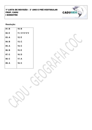 1ª LISTA DE REVISÃO – 3° ANO E PRÉ-VESTIBULAR
PROF. CADU
I BIMESTRE




Resolução:

01. B        10. B

02. E        11. V V V V V

03. A        12. E

04. B        13. C

05. A        14. C

06. B        15. E

07. C        16. D

08. C        17. A

09. A        18. C
 