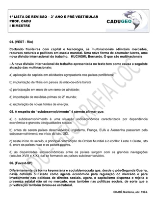 1ª LISTA DE REVISÃO – 3° ANO E PRÉ-VESTIBULAR
PROF. CADU
I BIMESTRE




04. (VEST - Rio)

Cortando fronteiras com capital e tecnologia, as multinacionais otimizam mercados,
recursos naturais e políticos em escala mundial. Uma nova forma de acumular lucros, uma
nova divisão internacional do trabalho. KUCINSKI, Bernardo. O que são multinacionais

- A nova divisão internacional do trabalho apresentada no texto tem como causa a seguinte
atuação das multinacionais:

a) aplicação de capitais em atividades agropastoris nos países periféricos;

b) implantação de filiais em países de mão-de-obra barata

c) participação em mais de um ramo de atividade;

d) importação de matérias-primas do 2° mundo;

e) exploração de novas fontes de energia.

05. A respeito do “subdesenvolvimento” é correto afirmar que:

a) o subdesenvolvimento é uma situação socioeconômica caracterizada por dependência
econômica e grandes desigualdades sociais

b) antes de serem países desenvolvidos, Inglaterra, França, EUA e Alemanha passaram pelo
subdesenvolvimento no início do séc. XIX.

c) neste início de século, a principal contradição da Ordem Mundial é o conflito Leste × Oeste, isto
é, entre os países ricos e os países pobres.

d) as disparidades socioeconômicas entre os países surgem com as grandes navegações
(séculos XVIII e XIX), daí se formando os países subdesenvolvidos.

06. (Fuvest-SP)

Diferentemente da forma keynesiana e socialdemocrata que, desde o pós-Segunda Guerra,
havia definido o Estado como agente econômico para regulação do mercado e para
investimento nas políticas de direitos sociais, agora, o capitalismo dispensa e rejeita a
presença estatal não só no mercado, mas também nas políticas sociais, de sorte que a
privatização também tornou-se estrutural.

                                                                           CHAUÍ, Marilena, abr. 1994.
 