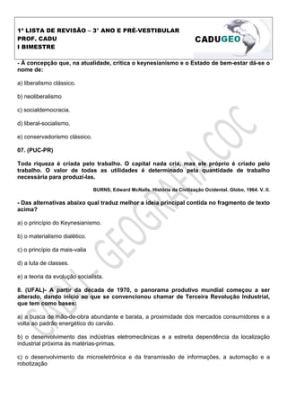 1ª LISTA DE REVISÃO – 3° ANO E PRÉ-VESTIBULAR
PROF. CADU
I BIMESTRE

- À concepção que, na atualidade, critica o keynesianismo e o Estado de bem-estar dá-se o
nome de:

a) liberalismo clássico.

b) neoliberalismo

c) socialdemocracia.

d) liberal-socialismo.

e) conservadorismo clássico.

07. (PUC-PR)

Toda riqueza é criada pelo trabalho. O capital nada cria, mas ele próprio é criado pelo
trabalho. O valor de todas as utilidades é determinado pela quantidade de trabalho
necessária para produzí-las.

                               BURNS, Edward McNalls. História da Civilização Ocidental. Globo, 1964. V. II.

- Das alternativas abaixo qual traduz melhor a ideia principal contida no fragmento de texto
acima?

a) o princípio do Keynesianismo.

b) o materialismo dialético.

c) o princípio da mais-valia

d) a luta de classes.

e) a teoria da evolução socialista.

8. (UFAL)- A partir da década de 1970, o panorama produtivo mundial começou a ser
alterado, dando início ao que se convencionou chamar de Terceira Revolução Industrial,
que tem como bases:

a) a busca de mão-de-obra abundante e barata, a proximidade dos mercados consumidores e a
volta ao padrão energético do carvão.

b) o desenvolvimento das indústrias eletromecânicas e a estreita dependência da localização
industrial próxima às matérias-primas.

c) o desenvolvimento da microeletrônica e da transmissão de informações, a automação e a
robotização
 