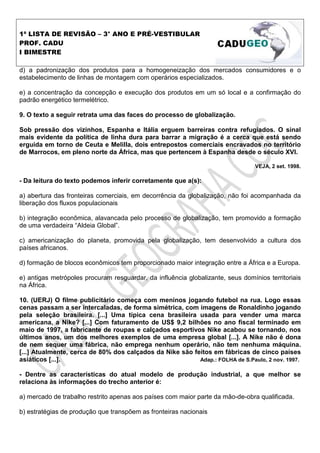 1ª LISTA DE REVISÃO – 3° ANO E PRÉ-VESTIBULAR
PROF. CADU
I BIMESTRE

d) a padronização dos produtos para a homogeneização dos mercados consumidores e o
estabelecimento de linhas de montagem com operários especializados.

e) a concentração da concepção e execução dos produtos em um só local e a confirmação do
padrão energético termelétrico.

9. O texto a seguir retrata uma das faces do processo de globalização.

Sob pressão dos vizinhos, Espanha e Itália erguem barreiras contra refugiados. O sinal
mais evidente da política de linha dura para barrar a migração é a cerca que está sendo
erguida em torno de Ceuta e Melilla, dois entrepostos comerciais encravados no território
de Marrocos, em pleno norte da África, mas que pertencem à Espanha desde o século XVI.

                                                                                 VEJA, 2 set. 1998.

- Da leitura do texto podemos inferir corretamente que a(s):

a) abertura das fronteiras comerciais, em decorrência da globalização, não foi acompanhada da
liberação dos fluxos populacionais

b) integração econômica, alavancada pelo processo de globalização, tem promovido a formação
de uma verdadeira “Aldeia Global”.

c) americanização do planeta, promovida pela globalização, tem desenvolvido a cultura dos
países africanos.

d) formação de blocos econômicos tem proporcionado maior integração entre a África e a Europa.

e) antigas metrópoles procuram resguardar, da influência globalizante, seus domínios territoriais
na África.

10. (UERJ) O filme publicitário começa com meninos jogando futebol na rua. Logo essas
cenas passam a ser intercaladas, de forma simétrica, com imagens de Ronaldinho jogando
pela seleção brasileira. [...] Uma típica cena brasileira usada para vender uma marca
americana, a Nike? [...] Com faturamento de US$ 9,2 bilhões no ano fiscal terminado em
maio de 1997, a fabricante de roupas e calçados esportivos Nike acabou se tornando, nos
últimos anos, um dos melhores exemplos de uma empresa global [...]. A Nike não é dona
de nem sequer uma fábrica, não emprega nenhum operário, não tem nenhuma máquina.
[...] Atualmente, cerca de 80% dos calçados da Nike são feitos em fábricas de cinco países
asiáticos [...].                                          Adap.: FOLHA de S.Paulo, 2 nov. 1997.

- Dentre as características do atual modelo de produção industrial, a que melhor se
relaciona às informações do trecho anterior é:

a) mercado de trabalho restrito apenas aos países com maior parte da mão-de-obra qualificada.

b) estratégias de produção que transpõem as fronteiras nacionais
 