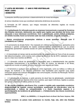 1ª LISTA DE REVISÃO – 3° ANO E PRÉ-VESTIBULAR
PROF. CADU
I BIMESTRE

c) pesquisa científica que promove o desenvolvimento de novas tecnologias.

d) ramos industriais novos que constituem elementos dinâmicos da economia.

e) formação da DIT clássica, que integra mercados de diferentes regiões do mundo
subdesenvolvido.

11. A globalização foi reforçada quando as empresas transnacionais cruzaram as fronteiras
dos Estados nacionais, deslocando seu capital para regiões que atendiam de forma mais
adequada a seus interesses econômicos. Com a globalização, porém, outros problemas,
em âmbito mundial, foram se tornando cada vez mais evidentes, exigindo soluções.

- Abaixo encontram-se proposições relativas a essas questões. Assinale com V
(verdadeiro) ou F (falso):

( ) O acirramento da divisão Norte × Sul, baseado em critérios socioeconômicos, apresenta como
destaque o grande contingente de nações subdesenvolvidas, observando-se que os países
emergentes apresentam questões sociais em parte semelhantes aos das nações miseráveis da
África.

( ) A transmissão em tempo real de acontecimentos de qualquer parte da Terra é fruto do avanço
das telecomunicações, como ocorreu com a Copa da África do Sul de 2010, realizada num país
que é o mais novo membro do BRICS.

( ) A dimensão cultural da globalização é necessária para o estabelecimento das grandes
corporações transnacionais e se manifesta por meio da música, da televisão e de filmes,
sugerindo ao mundo um padrão de vida e consumo a ser seguido por todos.

( ) O terrorismo e qualquer outra atividade do crime organizado, como as máfias e o tráfico de
drogas, de mulheres e de crianças, encontram mais facilidades para expandir suas ações
criminosas graças aos avanços tecnológicos das comunicações, oriundos da Revolução Técnico-
científica e Informacional.

( ) A globalização da pobreza, a parte perversa da atual fase da globalização, caracterizada
pelas diferenças cada vez maiores entre ricos e pobres, quer sejam indivíduos, regiões ou países,
tem gerado protestos em várias partes do mundo.

12. No mundo multipolar pós-Guerra Fria, o poder é medido pela capacidade econômica:
disponibilidade de capitais, avanço tecnológico, qualificação da mão-de-obra, nível de
produtividade e índices de competitividade ( ). Outro importante aspecto é o
aprofundamento da tendência de globalização ( ) fortalecimento dos blocos econômicos
supranacionais.

                      SENE, E. de; MOREIRA, J. C. Geografia Geral e do Brasil. São Paulo: Scipione, 1998.

- Nesse contexto, os países mais poderosos no mundo, hoje, são, além dos Estados
Unidos:
 