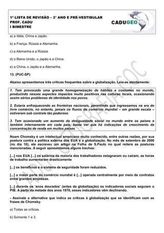 1ª LISTA DE REVISÃO – 3° ANO E PRÉ-VESTIBULAR
PROF. CADU
I BIMESTRE

a) a Itália, China e Japão.

b) a França, Rússia e Alemanha.

c) a Alemanha e a Rússia.

d) o Reino Unido, o Japão e a China.

e) a China, o Japão e a Alemanha.

13. (PUC-SP)

Abaixo apresentamos três críticas frequentes sobre a globalização. Leia-as atentamente:

1. Tem provocado uma grande homogeneização de hábitos e costumes no mundo,
produzindo nesses aspectos impactos muito positivos nas culturas locais, ocasionando
assim sérios problemas de identidade nos povos.

2. Estaria enfraquecendo as fronteiras nacionais, permitindo que ingressemos na era do
livre comércio, no entanto, jamais os fluxos do comércio mundial – em grande escala –
estiveram sob controle tão poderoso

3. Tem ocasionado um aumento da desigualdade social no mundo entre os países e
também internamente em cada país, basta ver que há indicações de crescimento da
concentração de renda em muitos países

Noam Chomsky é um intelectual americano muito conhecido, entre outras razões, por sua
postura contra a política externa dos EUA e a globalização. No mês de setembro de 2000
(no dia 10), ele escreveu um artigo na Folha de S.Paulo no qual reitera as posturas
mencionadas. A seguir apresentamos alguns trechos:

[...] nos EUA [...] os salários da maioria dos trabalhadores estagnaram ou caíram, as horas
de trabalho aumentaram drasticamente

[...] os benefícios e o sistema de seguridade foram reduzidos.

[...] a maior parte do comércio mundial é [...] operada centralmente por meio de contratos
entre grandes empresas.

[...] durante os ‘anos dourados’ (antes da globalização) os indicadores sociais seguiam o
PIB. A partir da metade dos anos 1970, esses indicadores vêm declinando.

- Assinale a alternativa que indica as críticas à globalização que se identificam com as
frases de Chomsky.

a) Todas as críticas.

b) Somente 1 e 3.
 