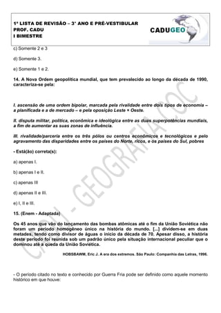 1ª LISTA DE REVISÃO – 3° ANO E PRÉ-VESTIBULAR
PROF. CADU
I BIMESTRE

c) Somente 2 e 3

d) Somente 3.

e) Somente 1 e 2.

14. A Nova Ordem geopolítica mundial, que tem prevalecido ao longo da década de 1990,
caracteriza-se pela:



I. ascensão de uma ordem bipolar, marcada pela rivalidade entre dois tipos de economia –
a planificada e a de mercado – e pela oposição Leste × Oeste.

II. disputa militar, política, econômica e ideológica entre as duas superpotências mundiais,
a fim de aumentar as suas zonas de influência.

III. rivalidade/parceria entre os três pólos ou centros econômicos e tecnológicos e pelo
agravamento das disparidades entre os países do Norte, ricos, e os países do Sul, pobres

- Está(ão) correta(s):

a) apenas I.

b) apenas I e II.

c) apenas III

d) apenas II e III.

e) I, II e III.

15. (Enem - Adaptada)

Os 45 anos que vão do lançamento das bombas atômicas até o fim da União Soviética não
foram um período homogêneo único na história do mundo. [...] dividem-se em duas
metades, tendo como divisor de águas o início da década de 70. Apesar disso, a história
deste período foi reunida sob um padrão único pela situação internacional peculiar que o
dominou até a queda da União Soviética.

                         HOBSBAWM, Eric J. A era dos extremos. São Paulo: Companhia das Letras, 1996.




- O período citado no texto e conhecido por Guerra Fria pode ser definido como aquele momento
histórico em que houve:
 