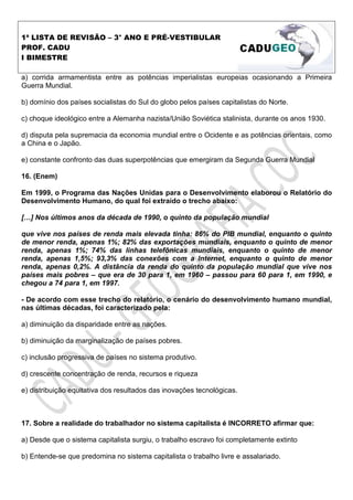 1ª LISTA DE REVISÃO – 3° ANO E PRÉ-VESTIBULAR
PROF. CADU
I BIMESTRE

a) corrida armamentista entre as potências imperialistas europeias ocasionando a Primeira
Guerra Mundial.

b) domínio dos países socialistas do Sul do globo pelos países capitalistas do Norte.

c) choque ideológico entre a Alemanha nazista/União Soviética stalinista, durante os anos 1930.

d) disputa pela supremacia da economia mundial entre o Ocidente e as potências orientais, como
a China e o Japão.

e) constante confronto das duas superpotências que emergiram da Segunda Guerra Mundial

16. (Enem)

Em 1999, o Programa das Nações Unidas para o Desenvolvimento elaborou o Relatório do
Desenvolvimento Humano, do qual foi extraído o trecho abaixo:

[ ] Nos últimos anos da década de 1990, o quinto da população mundial

que vive nos países de renda mais elevada tinha: 86% do PIB mundial, enquanto o quinto
de menor renda, apenas 1%; 82% das exportações mundiais, enquanto o quinto de menor
renda, apenas 1%; 74% das linhas telefônicas mundiais, enquanto o quinto de menor
renda, apenas 1,5%; 93,3% das conexões com a lnternet, enquanto o quinto de menor
renda, apenas 0,2%. A distância da renda do quinto da população mundial que vive nos
países mais pobres – que era de 30 para 1, em 1960 – passou para 60 para 1, em 1990, e
chegou a 74 para 1, em 1997.

- De acordo com esse trecho do relatório, o cenário do desenvolvimento humano mundial,
nas últimas décadas, foi caracterizado pela:

a) diminuição da disparidade entre as nações.

b) diminuição da marginalização de países pobres.

c) inclusão progressiva de países no sistema produtivo.

d) crescente concentração de renda, recursos e riqueza

e) distribuição equitativa dos resultados das inovações tecnológicas.



17. Sobre a realidade do trabalhador no sistema capitalista é INCORRETO afirmar que:

a) Desde que o sistema capitalista surgiu, o trabalho escravo foi completamente extinto

b) Entende-se que predomina no sistema capitalista o trabalho livre e assalariado.
 