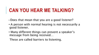 CAN YOU HEAR ME TALKING?
• Does that mean that you are a good listener?
• A person with normal hearing is not necessarily a
good listener.
• Many different things can prevent a speaker’s
message from being received…
These are called barriers to listening.
 