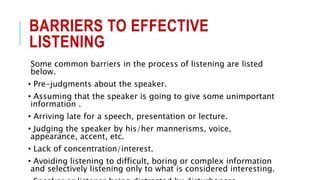 BARRIERS TO EFFECTIVE
LISTENING
Some common barriers in the process of listening are listed
below.
• Pre-judgments about the speaker.
• Assuming that the speaker is going to give some unimportant
information .
• Arriving late for a speech, presentation or lecture.
• Judging the speaker by his/her mannerisms, voice,
appearance, accent, etc.
• Lack of concentration/interest.
• Avoiding listening to difficult, boring or complex information
and selectively listening only to what is considered interesting.
 