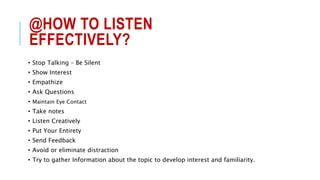 @HOW TO LISTEN
EFFECTIVELY?
• Stop Talking – Be Silent
• Show Interest
• Empathize
• Ask Questions
• Maintain Eye Contact
• Take notes
• Listen Creatively
• Put Your Entirety
• Send Feedback
• Avoid or eliminate distraction
• Try to gather Information about the topic to develop interest and familiarity.
 