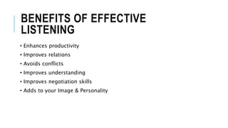 BENEFITS OF EFFECTIVE
LISTENING
• Enhances productivity
• Improves relations
• Avoids conflicts
• Improves understanding
• Improves negotiation skills
• Adds to your Image & Personality
 