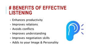 # BENEFITS OF EFFECTIVE
LISTENING
• Enhances productivity
• Improves relations
• Avoids conflicts
• Improves understanding
• Improves negotiation skills
• Adds to your Image & Personality
 