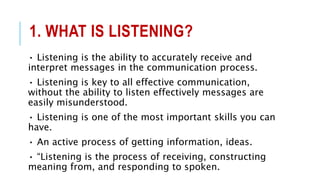 1. WHAT IS LISTENING?
• Listening is the ability to accurately receive and
interpret messages in the communication process.
• Listening is key to all effective communication,
without the ability to listen effectively messages are
easily misunderstood.
• Listening is one of the most important skills you can
have.
• An active process of getting information, ideas.
• “Listening is the process of receiving, constructing
meaning from, and responding to spoken.
 