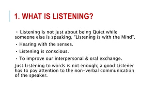 1. WHAT IS LISTENING?
• Listening is not just about being Quiet while
someone else is speaking, “Listening is with the Mind”.
• Hearing with the senses.
• Listening is conscious.
• To improve our interpersonal & oral exchange.
Just Listening to words is not enough; a good Listener
has to pay attention to the non-verbal communication
of the speaker.
 