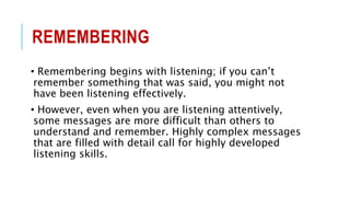 REMEMBERING
• Remembering begins with listening; if you can’t
remember something that was said, you might not
have been listening effectively.
• However, even when you are listening attentively,
some messages are more difficult than others to
understand and remember. Highly complex messages
that are filled with detail call for highly developed
listening skills.
 