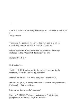 1
List of Acceptable Primary Resources for the Week 3 and Week
5
Assignments
These are the primary resources that you can cite when
explaining a moral theory in order to fulfill the
relevant portion of the resources requirement. Readings
included in the “Required Readings” list are
indicated with a *.
Utilitarianism:
*Mill, J. S. Utilitarianism, in the original version in the
textbook, or in the version by Jonathan
Bennett retrieved from www.earlymoderntexts.com.
Haines, W. (n.d.). Consequentialism. Internet Encyclopedia of
Philosophy. Retrieved from
http://www.iep.utm.edu/conseque/
Singer, P. (2003). Voluntary euthanasia: A utilitarian
perspective. Bioethics, 17(5/6), 526-541.
 