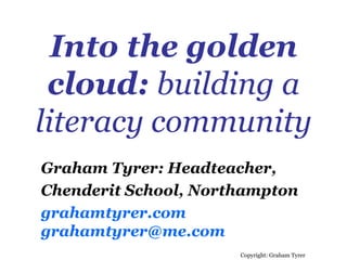 Into the golden cloud:  building a literacy community Copyright: Graham Tyrer Graham Tyrer: Headteacher,  Chenderit School, Northampton grahamtyrer.com [email_address] 